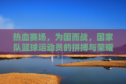 热血赛场，为国而战，国家队篮球运动员的拼搏与荣耀征程