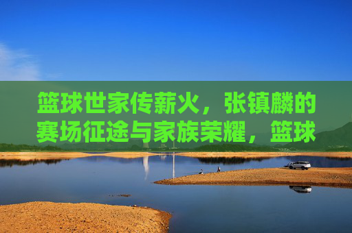篮球世家传薪火，张镇麟的赛场征途与家族荣耀，篮球世家传薪火，张镇麟的赛场征途与家族荣耀