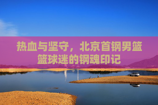热血与坚守，北京首钢男篮篮球迷的钢魂印记