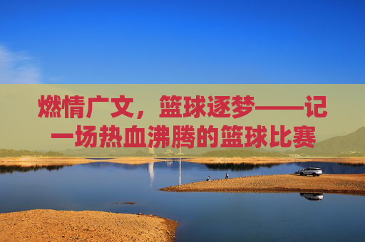 燃情广文，篮球逐梦——记一场热血沸腾的篮球比赛