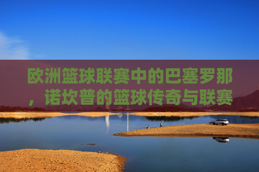 欧洲篮球联赛中的巴塞罗那，诺坎普的篮球传奇与联赛霸主之路