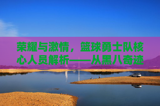 荣耀与激情，篮球勇士队核心人员解析——从黑八奇迹到三连冠的团队史诗，荣耀与激情，篮球勇士队核心人员解析——从黑八奇迹到三连冠的团队史诗