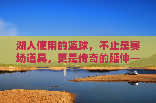 湖人使用的篮球,不止是赛场道具,更是传奇的延伸——探秘这支王朝球队与篮球的共生密码