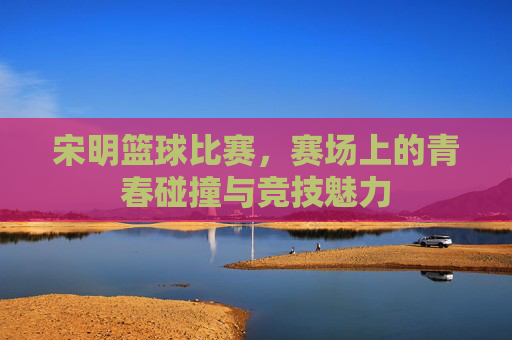 宋明篮球比赛，赛场上的青春碰撞与竞技魅力
