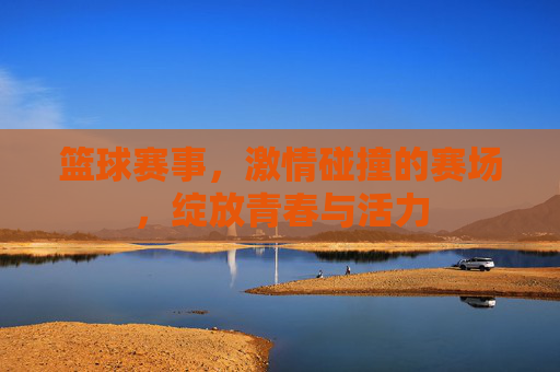 篮球赛事，激情碰撞的赛场，绽放青春与活力