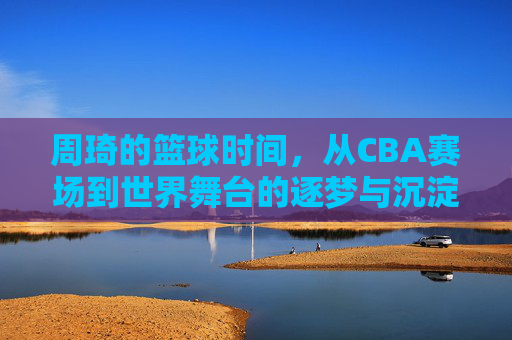 周琦的篮球时间，从CBA赛场到世界舞台的逐梦与沉淀