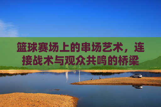 篮球赛场上的串场艺术，连接战术与观众共鸣的桥梁
