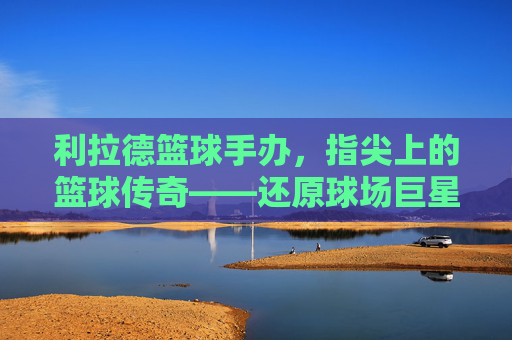 利拉德篮球手办,指尖上的篮球传奇——还原球场巨星,收藏心中的荣耀