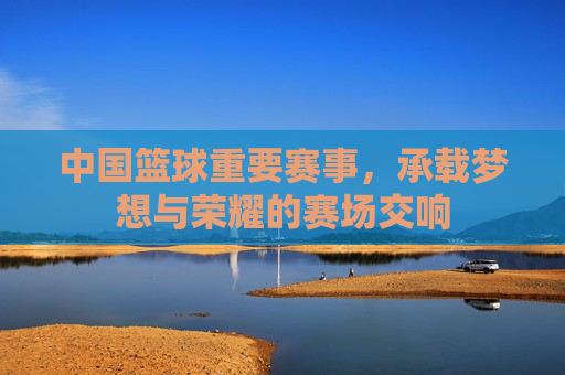 中国篮球重要赛事,承载梦想与荣耀的赛场交响