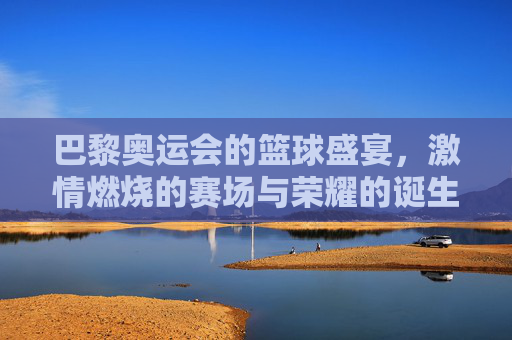巴黎奥运会的篮球盛宴，激情燃烧的赛场与荣耀的诞生，巴黎奥运会的篮球盛宴，激情燃烧的赛场与荣耀的诞生