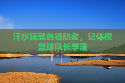 汗水铸就的领航者，记体校篮球队长李浩