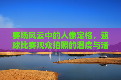 赛场风云中的人像定格,篮球比赛观众拍照的温度与活力