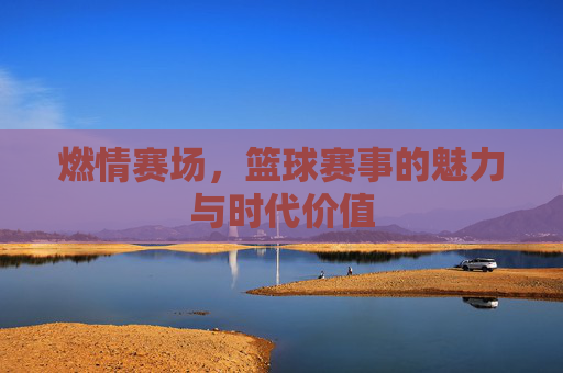 燃情赛场，篮球赛事的魅力与时代价值
