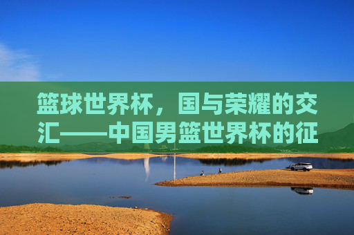 篮球世界杯，国与荣耀的交汇——中国男篮世界杯的征途与启示