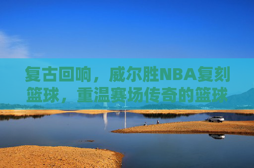 复古回响，威尔胜NBA复刻篮球，重温赛场传奇的篮球经典