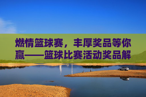 燃情篮球赛，丰厚奖品等你赢——篮球比赛活动奖品解析与参与指南