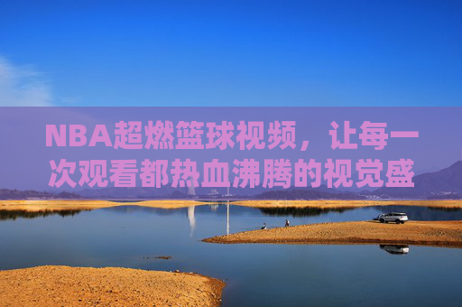 NBA超燃篮球视频,让每一次观看都热血沸腾的视觉盛宴,NBA超燃篮球视频,每一次观看都热血沸腾的视觉盛宴