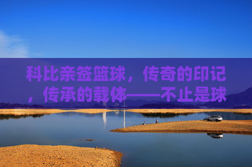 科比亲签篮球,传奇的印记,传承的载体——不止是球,更是不朽的篮球文化符号,科比亲签篮球,传奇的印记与不朽篮球文化符号的传承载体