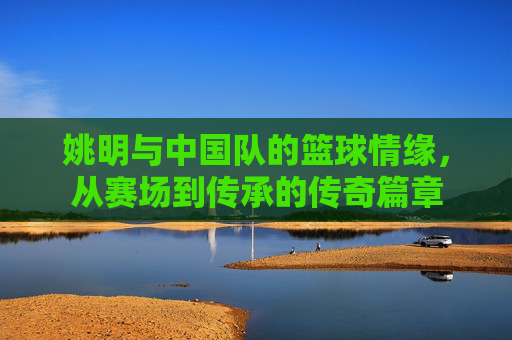 姚明与中国队的篮球情缘，从赛场到传承的传奇篇章