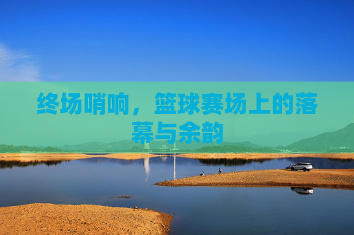 终场哨响,篮球赛场上的落幕与余韵