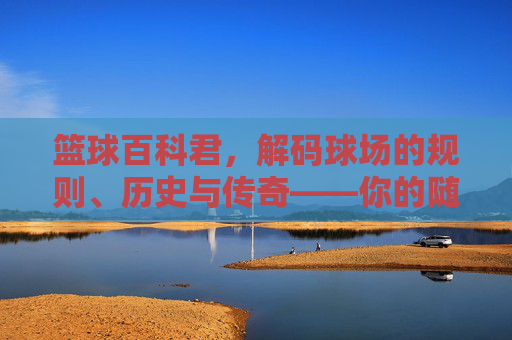 篮球百科君,解码球场的规则、历史与传奇——你的随身篮球知识库