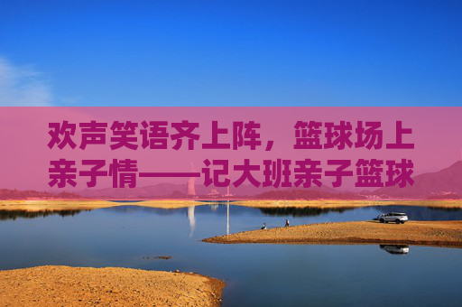 欢声笑语齐上阵，篮球场上亲子情——记大班亲子篮球比赛