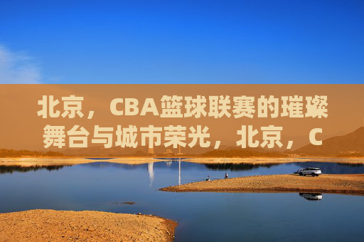 北京,CBA篮球联赛的璀璨舞台与城市荣光,北京,CBA篮球联赛的璀璨舞台与城市荣光