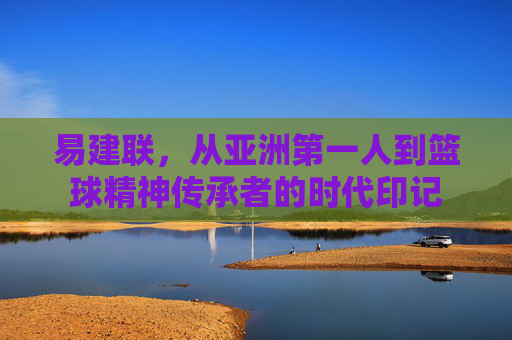 易建联，从亚洲第一人到篮球精神传承者的时代印记