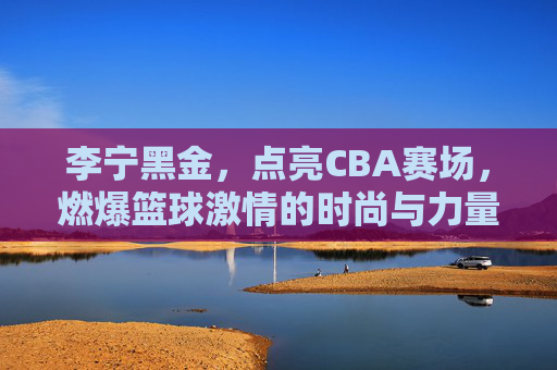 李宁黑金，点亮CBA赛场，燃爆篮球激情的时尚与力量