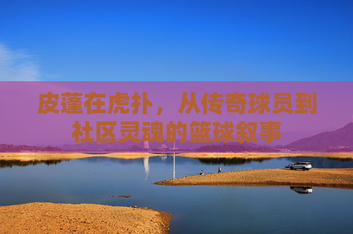 皮蓬在虎扑,从传奇球员到社区灵魂的篮球叙事