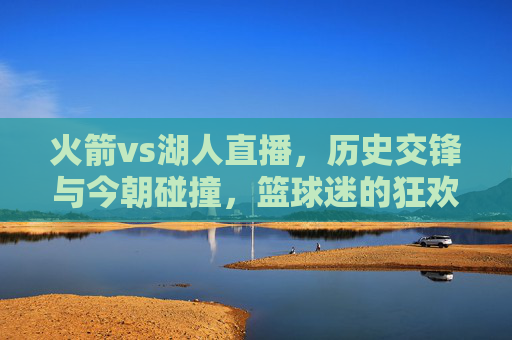 火箭vs湖人直播，历史交锋与今朝碰撞，篮球迷的狂欢盛宴，火箭vs湖人直播，历史交锋与今朝碰撞，篮球迷的狂欢盛宴