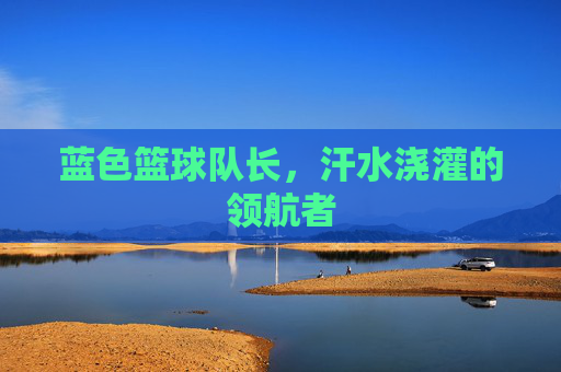 蓝色篮球队长，汗水浇灌的领航者