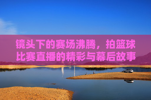 镜头下的赛场沸腾，拍篮球比赛直播的精彩与幕后故事