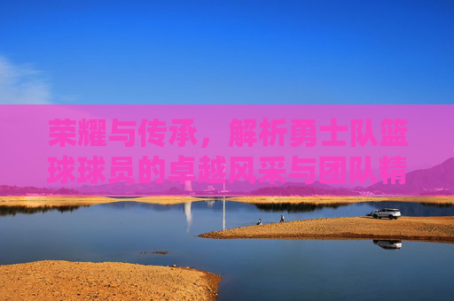 荣耀与传承，解析勇士队篮球球员的卓越风采与团队精神