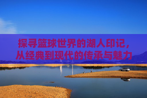 探寻篮球世界的湖人印记,从经典到现代的传承与魅力