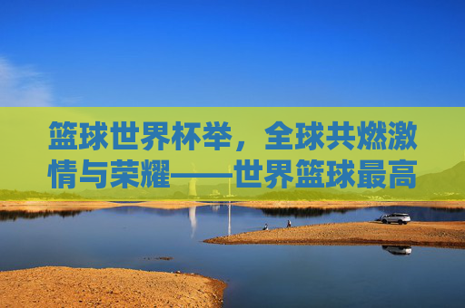 篮球世界杯举，全球共燃激情与荣耀——世界篮球最高赛事的精彩绽放