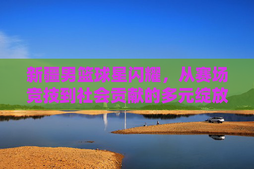 新疆男篮球星闪耀，从赛场竞技到社会贡献的多元绽放与时代印记