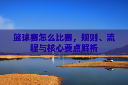 篮球赛怎么比赛,规则、流程与核心要点解析