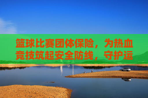 篮球比赛团体保险,为热血竞技筑起安全防线,守护运动者的安心与激情
