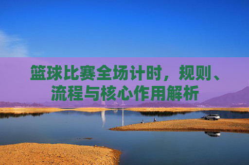 篮球比赛全场计时，规则、流程与核心作用解析