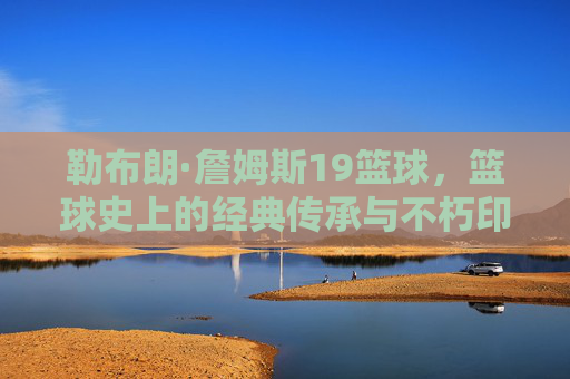 勒布朗·詹姆斯19篮球,篮球史上的经典传承与不朽印记,勒布朗·詹姆斯19冠,篮球史上的经典传承与不朽印记