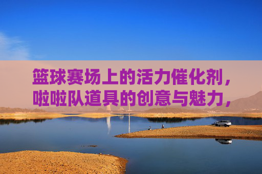 篮球赛场上的活力催化剂,啦啦队道具的创意与魅力,篮球赛场活力催化剂,啦啦队道具的创意与魅力