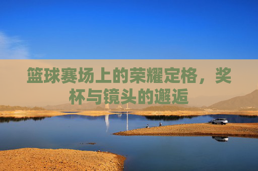 篮球赛场上的荣耀定格,奖杯与镜头的邂逅