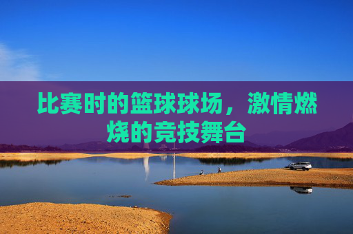 比赛时的篮球球场，激情燃烧的竞技舞台