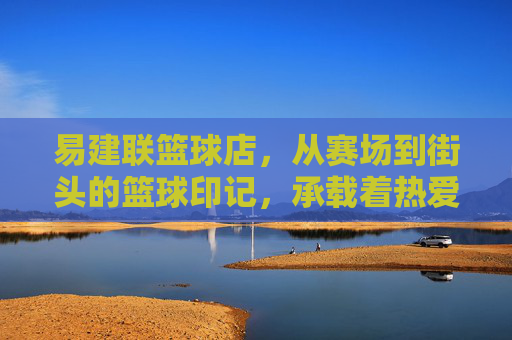 易建联篮球店，从赛场到街头的篮球印记，承载着热爱与传承