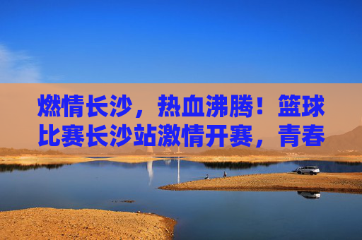 燃情长沙，热血沸腾！篮球比赛长沙站激情开赛，青春力量与竞技魅力碰撞出精彩火花