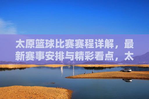 太原篮球比赛赛程详解，最新赛事安排与精彩看点，太原篮球比赛赛程详解，最新赛事安排与精彩看点