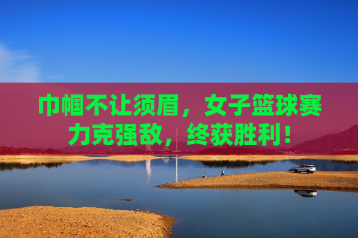 巾帼不让须眉,女子篮球赛力克强敌,终获胜利!