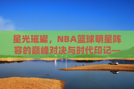 星光璀璨，NBA篮球明星阵容的巅峰对决与时代印记——从梦之队到现役超级巨星