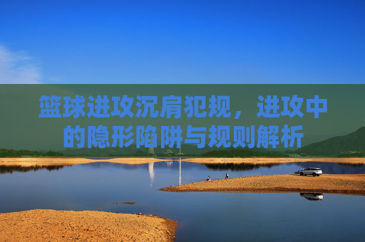 篮球进攻沉肩犯规,进攻中的隐形陷阱与规则解析